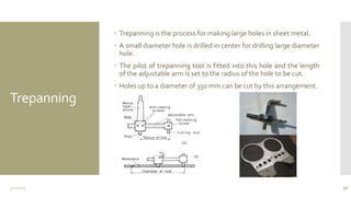 Trepanning
 Trepanning is the process for making large holes in sheet metal.
 A small diameter hole is drilled in center for drilling large diameter
hole.
 The pilot of trepanning tool is fitted into this hole and the length
of the adjustable arm is set to the radius of the hole to be cut.
 Holes up to a diameter of 350 mm can be cut by this arrangement.
3/11/2015 38
 