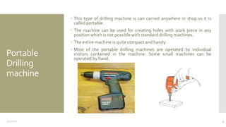 Portable
Drilling
machine
 This type of drilling machine is can carried anywhere in shop.so it is
called portable.
 The machine can be used for creating holes with work piece in any
position which is not possible with standard drilling machines.
 The entire machine is quite compact and handy.
 Most of the portable drilling machines are operated by individual
motors contained in the machine. Some small machines can be
operated by hand.
3/11/2015 4
 
