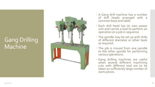 Gang Drilling
Machine
 A Gang drill machine has a number
of drill heads arranged with a
common base and table.
 Each drill head has its own power
unit and carries a tool to perform an
operation on a job in sequence.
 The spindle may be set up with drills
of different diameter or other tools
as required.
 The job is moved from one spindle
to the other spindle for performing
various operations.
 Gang drilling machines are useful
when several different machining
cuts with different tool are to be
taken on sufficiently large number of
work pieces.
3/11/2015 8
 