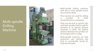 Multi-spindle
Drilling
Machine
 Multi-spindle drilling machines
with two or more spindles driven
by a common head.
 This machine are used for drilling
a numbers of holes
simultaneously in a worpiece.
 They may be built as specific jobs
with their spindles fixed in specific
positions or as general purpose
machines in which the relative
distance between the spindles can
be changed within a range.
 Multi-spindle machines are high
production rate machines and
lead to considerable saving for
large quantity jobs.
3/11/2015 9
 