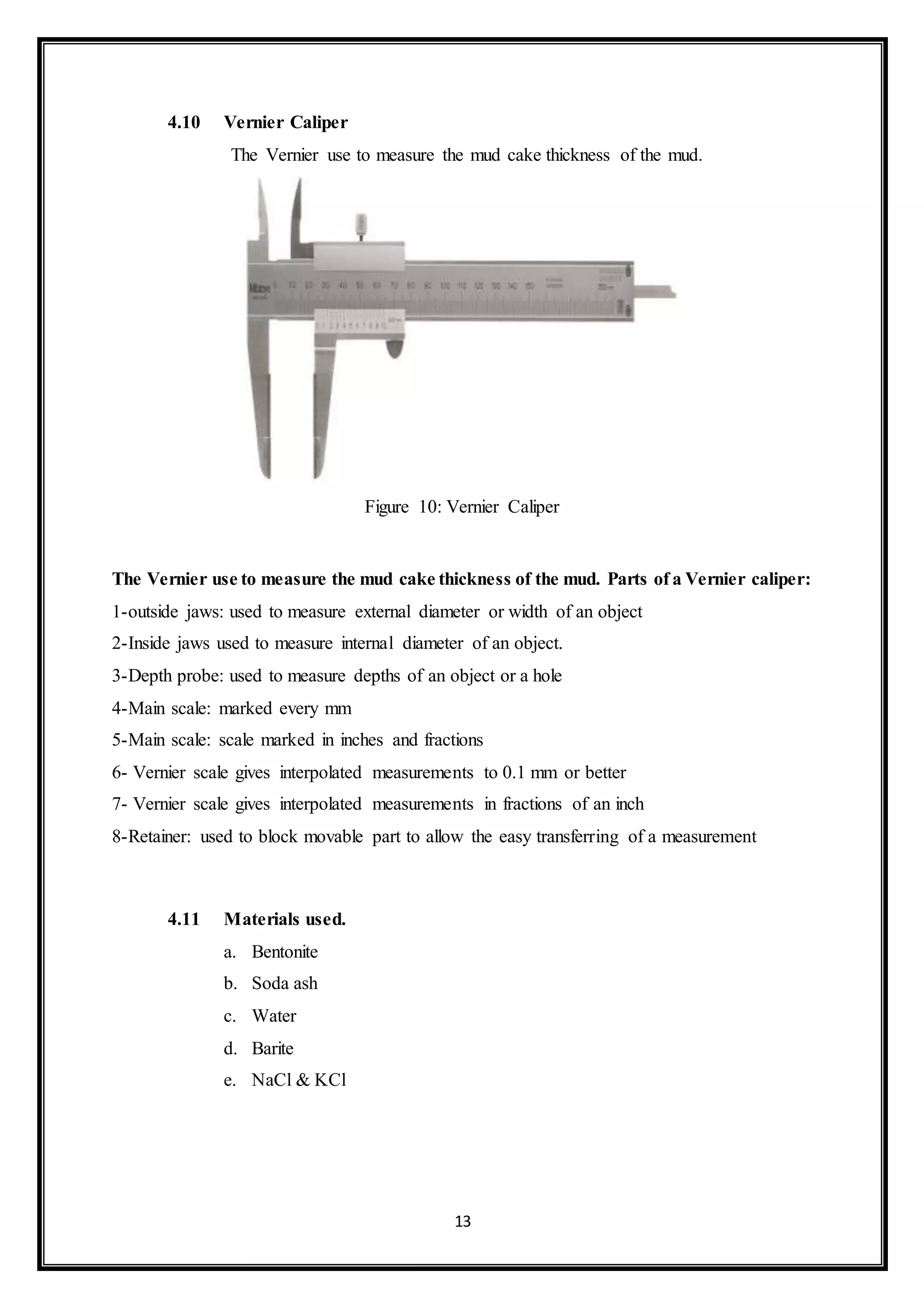 13
4.10 Vernier Caliper
“The Vernier use to measure the mud cake thickness of the mud.”
Figure 10: Vernier Caliper
The Vernier use to measure the mud cake thickness of the mud. Parts of a Vernier caliper:
1-outside jaws: used to measure external diameter or width of an object
2-Inside jaws used to measure internal diameter of an object.
3-Depth probe: used to measure depths of an object or a hole
4-Main scale: marked every mm
5-Main scale: scale marked in inches and fractions
6- Vernier scale gives interpolated measurements to 0.1 mm or better
7- Vernier scale gives interpolated measurements in fractions of an inch
8-Retainer: used to block movable part to allow the easy transferring of a measurement
4.11 Materials used.
a. Bentonite
b. Soda ash
c. Water
d. Barite
e. NaCl & KCl
 