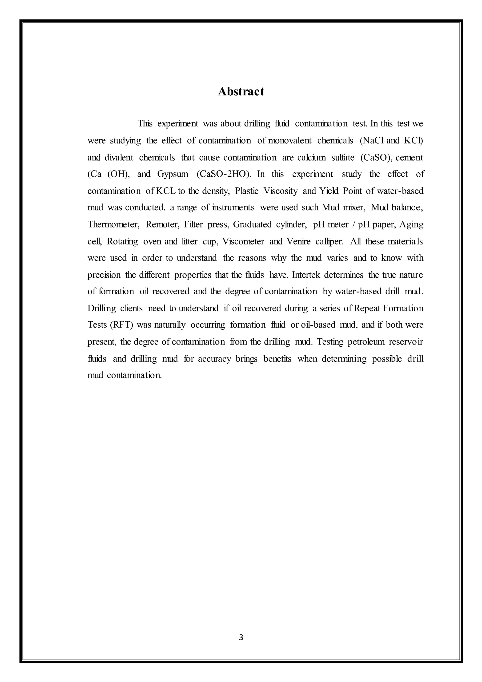 3
Abstract
“This experiment was about drilling fluid contamination test. In this test we
were studying the effect of contamination of monovalent chemicals (NaCl and KCl)
and divalent chemicals that cause contamination are calcium sulfate (CaSO), cement
(Ca (OH), and Gypsum (CaSO-2HO). In this experiment study the effect of
contamination of KCL to the density, Plastic Viscosity and Yield Point of water-based
mud was conducted. a range of instruments were used such Mud mixer, Mud balance,
Thermometer, Remoter, Filter press, Graduated cylinder, pH meter / pH paper, Aging
cell, Rotating oven and litter cup, Viscometer and Venire calliper. All these materials
were used in order to understand the reasons why the mud varies and to know with
precision the different properties that the fluids have. Intertek determines the true nature
of formation oil recovered and the degree of contamination by water-based drill mud.
Drilling clients need to understand if oil recovered during a series of Repeat Formation
Tests (RFT) was naturally occurring formation fluid or oil-based mud, and if both were
present, the degree of contamination from the drilling mud. Testing petroleum reservoir
fluids and drilling mud for accuracy brings benefits when determining possible drill
mud contamination.”
 