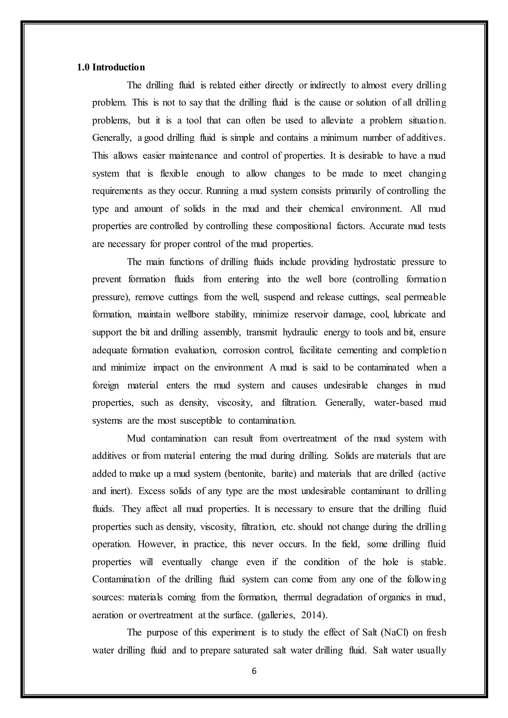 6
1.0 Introduction
“The drilling fluid is related either directly or indirectly to almost every drilling
problem. This is not to say that the drilling fluid is the cause or solution of all drilling
problems, but it is a tool that can often be used to alleviate a problem situation.
Generally, a good drilling fluid is simple and contains a minimum number of additives.
This allows easier maintenance and control of properties. It is desirable to have a mud
system that is flexible enough to allow changes to be made to meet changing
requirements as they occur. Running a mud system consists primarily of controlling the
type and amount of solids in the mud and their chemical environment. All mud
properties are controlled by controlling these compositional factors. Accurate mud tests
are necessary for proper control of the mud properties.”
“The main functions of drilling fluids include providing hydrostatic pressure to
prevent formation fluids from entering into the well bore (controlling formation
pressure), remove cuttings from the well, suspend and release cuttings, seal permeable
formation, maintain wellbore stability, minimize reservoir damage, cool, lubricate and
support the bit and drilling assembly, transmit hydraulic energy to tools and bit, ensure
adequate formation evaluation, corrosion control, facilitate cementing and completion
and minimize impact on the environment A mud is said to be contaminated when a
foreign material enters the mud system and causes undesirable changes in mud
properties, such as density, viscosity, and filtration. Generally, water-based mud
systems are the most susceptible to contamination.”
“Mud contamination can result from overtreatment of the mud system with
additives or from material entering the mud during drilling. Solids are materials that are
added to make up a mud system (bentonite, barite) and materials that are drilled (active
and inert). Excess solids of any type are the most undesirable contaminant to drilling
fluids. They affect all mud properties. It is necessary to ensure that the drilling fluid
properties such as density, viscosity, filtration, etc. should not change during the drilling
operation. However, in practice, this never occurs. In the field, some drilling fluid
properties will eventually change even if the condition of the hole is stable.
Contamination of the drilling fluid system can come from any one of the following
sources: materials coming from the formation, thermal degradation of organics in mud,
aeration or overtreatment at the surface. (galleries, 2014).”
“The purpose of this experiment is to study the effect of Salt (NaCl) on fresh
water drilling fluid and to prepare saturated salt water drilling fluid. Salt water usually
 
