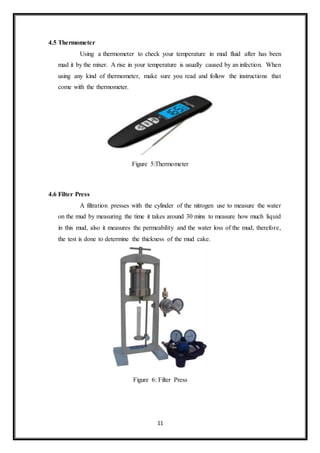 11
4.5 Thermometer
“Using a thermometer to check your temperature in mud fluid after has been
mad it by the mixer. A rise in your temperature is usually caused by an infection. When
using any kind of thermometer, make sure you read and follow the instructions that
come with the thermometer.”
Figure 5:Thermometer
4.6 Filter Press
“A filtration presses with the cylinder of the nitrogen use to measure the water
on the mud by measuring the time it takes around 30 mins to measure how much liquid
in this mud, also it measures the permeability and the water loss of the mud, therefore,
the test is done to determine the thickness of the mud cake.”
Figure 6: Filter Press
 