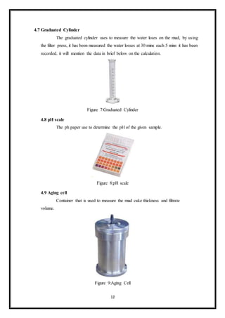 12
4.7 Graduated Cylinder
“The graduated cylinder uses to measure the water loses on the mud, by using
the filter press, it has been measured the water losses at 30 mins each 5 mins it has been
recorded. it will mention the data in brief below on the calculation.”
Figure 7:Graduated Cylinder
4.8 pH scale
“The ph paper use to determine the pH of the given sample.”
Figure 8:pH scale
4.9 Aging cell
“Container that is used to measure the mud cake thickness and filtrate
volume.”
Figure 9:Aging Cell
 