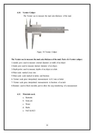 13
4.10 Vernier Caliper
“The Vernier use to measure the mud cake thickness of the mud.”
Figure 10: Vernier Caliper
The Vernier use to measure the mud cake thickness of the mud. Parts of a Vernier caliper:
1-outside jaws: used to measure external diameter or width of an object
2-Inside jaws used to measure internal diameter of an object.
3-Depth probe: used to measure depths of an object or a hole
4-Main scale: marked every mm
5-Main scale: scale marked in inches and fractions
6- Vernier scale gives interpolated measurements to 0.1 mm or better
7- Vernier scale gives interpolated measurements in fractions of an inch
8-Retainer: used to block movable part to allow the easy transferring of a measurement
4.11 Materials used.
a. Bentonite
b. Soda ash
c. Water
d. Barite
e. NaCl & KCl
 