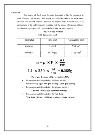 15
6.0 Results
“This section will be all about the results determined within this experiment in
terms of density, pH, viscosity, filter volume and mud cake thickness for a mud made
of water, soda ash and bentonite. The mud was required to be increased by 0.1% of
contaminants to the mud formulation by adding Kcl. The amount of potassium chloride
added to this experiment mud, can be calculated using the given equation:”
mass = density * volume
Table 1:parameters used
The required amount of Kcl is equal to 0.385g
 “The equation needed to calculate the plastic viscosity,”
Plastic viscosity (cp)= [600 rpm reading] – [300 rpm reading]
 “The equation needed to calculate the Apparent viscosity,”
Apparent viscosity (cp) = [600 rpm reading] / 2
 “The equation needed to calculate the Yield Point,”
Yield Point (Ib/1002) = [300rpm reading] – Plastic viscosity
 