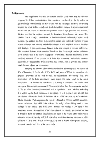 17
7.0 Discussion
“This experiment was used the sodium chloride (salt) which help to solve the
errors of the drilling contamination. this experiment was beneficial for the student to
get knowledge in the drilling and how to deal with the challenges that faced the drilling
engineering while drilling a well, and it aids the drilling engineer to create proper mud
for the drill bit, which use to solve the problems such as high pressure, low pressure,
friction, carrying the cuttings, protect the formation from damage and so on. The
calcium ion is a major contaminant to freshwater-based sodium-clay treated mud
systems. The calcium ion tends to replace the sodium ions on the clay surface through
a base exchange, thus causing undesirable changes in mud properties such as rheology
and filtration. It also causes added thinners to the mud system to become ineffective.
The treatment depends on the source of the calcium ion. For example, sodium carbonate
(soda ash) is used if the source is gypsum or anhydrite. Sodium bicarbonate is the
preferred treatment if the calcium ion is from lime or cement. If treatment becomes
economically unacceptable, break over to a mud system, such as gypsum mud or lime
mud, that can tolerate the contaminant.”
“Studying the effective of the mud contamination in drilling mud that consist of
15g of bentonite, 0.2 soda ash, 0.385g KCL and water of 350ml. to manipulate the
physical properties of the mud to meet the requirements for drilling case. The
temperature of the both experiments were almost the same which is the room
temperature. The density in experiment 5 9.08ppg, if compared the results with
excrement 3 the density was around 8.75ppg which is less than the experiments number
5. The pH value for the uncontaminated mud in experiment 3 was 8 alkaline indicating
it is neutral. As the KCL was added in experiment 4, so it is almost same ph with this
experiment. This shows that KCL decreases the pH of the mud, making it less alkaline.
Plastic Viscosity (PV) depends on the viscosity obtained at 300 rpm and 600 rpm of the
rotary viscometer. The Yield Point indicates the ability of the drilling mud to carry
cuttings to the surface. The Yield point depends the reading at 300 rpm of the
viscometer minus. The addition of KCL has affected the viscosity of the mud and that
it decreases due to the addition of contamination agent in the volume of the mud. Plastic
viscosity, apparent viscosity and yield point show an obvious increase as shown in table
(2) from 5, 7.5 cp and 5 lb/100 ft2 to 6 cp ,20 cp and 28 lb/100 ft2 for plastic velocity,
apparent viscosity and yield point respectively.”
 