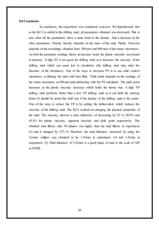 20
8.0 Conclusion
“In conclusion, the experiment was considered a success. We hypothesized that
as the KCL is added to the drilling mud, all parameters obtained was decreased. This is
true when all the parameters show a same trend to the density. And a decrease in the
other parameters. Density heavily depends on the mass of the mud. Plastic Viscosity
depends on the recordings obtained from 300 rpm and 600 rpm of the rotary viscometer.
As both the parameter readings shows an increase trend, the plastic viscosity was bound
to increase. A high PV is not good for drilling mud as it increases the viscosity of the
drilling mud which can cause lost in circulation (the drilling mud may enter the
fractures of the formation). One of the ways to decrease PV is to use solid control
substances or diluting the mud with base fluid. Yield point depends on the readings of
the rotary viscometer at 600 rpm and subtracting with the PV calculated. The yield point
increases as the plastic viscosity increases which holds the theory true. A high YP
drilling mud performs better than a low YP drilling mud as it can hold the cuttings
better (it should be noted this hold true if the density of the drilling mud is the same).
One of the ways to reduce the YP is by adding the deflocculant which reduces the
viscosity of the drilling mud. The KCL worked on changing the physical properties of
the mud. The viscosity showed a clear indication of decreasing by 25 %, 40.6% and
45.8% for plastic viscosity, apparent viscosity and yield point respectively. The
obtained mud filtrate after 30 minutes was higher than the mud filtrate in experiment
(3) and it changed by 157.1% Therefore the mud thickness measured by using the
Vernier calliper was obtained to be 1.65mm in experiment (3) and 3.42mm in
experiment (5). Mud thickness of 3.42mm is a good shape of mud in the scale of API
or HTHP.”
 