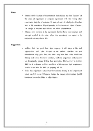 21
Errors
 “Human error occurred in the experiment that effected the main objective of
the series of experiment to compare experiment with the coming after
experiments that 40g of bentonite, 20 soda ash and 300 ml of water. On other
hand in this experiment 15g of bentonite, 0.2 soda ash and 350ml of water.
The change of amounts used affected the results of experiment.”
 “Human error occurred in the experiment that the barite was forgotten and
was not included in the mixer where this experiment was meant to be
compared with experiment (5).”
Suggestions
 “drilling fluid has good fluid loss property, it will show a thin and
impermeable mud cake. because at the surface condition the test
demonstrates very good fluid loss and a very thin filter cake. When the
drilling mud is in a downhole condition, wellbore temperature and pressure
can dramatically change drilling fluid properties. The best way to test the
fluid loss is to simulate wellbore condition at high pressure high temperature
in order to see what the fluid loss property will be.”
 “Since this experiment is based on the bentonite density in this experiment
which was 9.15 ppg at 30.9 degree Celsius, the change in temperature should
considered due to its ability to affect density.”
 