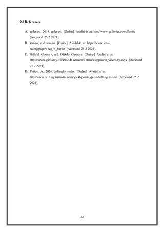 22
9.0 References
A. galleries, 2014. galleries. [Online] Available at: http://www.galleries.com/Barite
[Accessed 25 2 2021].
B. ima-na, n.d. ima-na. [Online] Available at: https://www.ima-
na.org/page/what_is_barite [Accessed 25 2 2021].
C. Oilfield Glossary, n.d. Oilfield Glossary. [Online] Available at:
https://www.glossary.oilfield.slb.com/en/Terms/a/apparent_viscosity.aspx [Accessed
25 2 2021].
D. Philips, A., 2016. drillingformulas. [Online] Available at:
http://www.drillingformulas.com/yield-point-yp-of-drilling-fluids/ [Accessed 25 2
2021].
 
