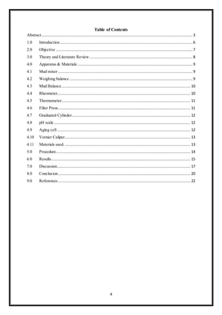 4
Table of Contents
Abstract.......................................................................................................................................3
1.0 Introduction ...................................................................................................................... 6
2.0 Objective .......................................................................................................................... 7
3.0 Theory and Literature Review ............................................................................................ 8
4.0 Apparatus & Materials:......................................................................................................9
4.1 Mud mixer ........................................................................................................................ 9
4.2 Weighing balance .............................................................................................................. 9
4.3 Mud Balance................................................................................................................... 10
4.4 Rheometer....................................................................................................................... 10
4.5 Thermometer................................................................................................................... 11
4.6 Filter Press...................................................................................................................... 11
4.7 Graduated Cylinder.......................................................................................................... 12
4.8 pH scale.......................................................................................................................... 12
4.9 Aging cell....................................................................................................................... 12
4.10 Vernier Caliper................................................................................................................ 13
4.11 Materials used. ................................................................................................................ 13
5.0 Procedure........................................................................................................................ 14
6.0 Results............................................................................................................................ 15
7.0 Discussion....................................................................................................................... 17
8.0 Conclusion...................................................................................................................... 20
9.0 References ...................................................................................................................... 22
 