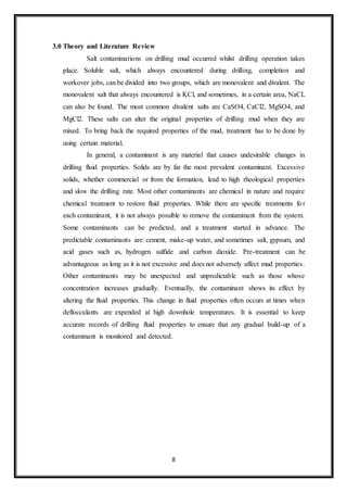 8
3.0 Theory and Literature Review
“Salt contaminations on drilling mud occurred whilst drilling operation takes
place. Soluble salt, which always encountered during drilling, completion and
workover jobs, can be divided into two groups, which are monovalent and divalent. The
monovalent salt that always encountered is KCl, and sometimes, in a certain area, NaCL
can also be found. The most common divalent salts are CaSO4, CaCl2, MgSO4, and
MgCl2. These salts can alter the original properties of drilling mud when they are
mixed. To bring back the required properties of the mud, treatment has to be done by
using certain material.”
“In general, a contaminant is any material that causes undesirable changes in
drilling fluid properties. Solids are by far the most prevalent contaminant. Excessive
solids, whether commercial or from the formation, lead to high rheological properties
and slow the drilling rate. Most other contaminants are chemical in nature and require
chemical treatment to restore fluid properties. While there are specific treatments for
each contaminant, it is not always possible to remove the contaminant from the system.
Some contaminants can be predicted, and a treatment started in advance. The
predictable contaminants are: cement, make-up water, and sometimes salt, gypsum, and
acid gases such as, hydrogen sulfide and carbon dioxide. Pre-treatment can be
advantageous as long as it is not excessive and does not adversely affect mud properties.
Other contaminants may be unexpected and unpredictable such as those whose
concentration increases gradually. Eventually, the contaminant shows its effect by
altering the fluid properties. This change in fluid properties often occurs at times when
deflocculants are expended at high downhole temperatures. It is essential to keep
accurate records of drilling fluid properties to ensure that any gradual build-up of a
contaminant is monitored and detected.”
 