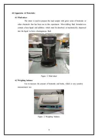 9
4.0 Apparatus & Materials:
4.1 Mud mixer
“The mixer is used to prepare the mud sample with given some of bentonite or
other chemicals that has been use in this experiment. Most drilling fluid formulations
contain a base liquid and additives which must be dissolved or mechanically dispersed
into the liquid to form a homogenous fluid.”
Figure 1: Mud mixer
4.2 Weighing balance
“Use to measure the amount of bentonite and barite, which is very sensitive
measurement too.”
Figure 2: Weighing balance.
 