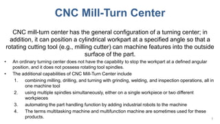 CNC Mill-Turn Center
CNC mill-turn center has the general configuration of a turning center; in
addition, it can position a cylindrical workpart at a specified angle so that a
rotating cutting tool (e.g., milling cutter) can machine features into the outside
surface of the part.
• An ordinary turning center does not have the capability to stop the workpart at a defined angular
position, and it does not possess rotating tool spindles.
• The additional capabilities of CNC Mill-Turn Center include
1. combining milling, drilling, and turning with grinding, welding, and inspection operations, all in
one machine tool
2. using multiple spindles simultaneously, either on a single workpiece or two different
workpieces
3. automating the part handling function by adding industrial robots to the machine
4. The terms multitasking machine and multifunction machine are sometimes used for these
products. 1
 