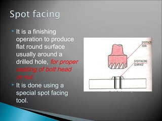  It is a finishing
operation to produce
flat round surface
usually around a
drilled hole, for proper
seating of bolt head
or nut.
 It is done using a
special spot facing
tool.
 