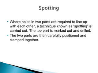  Where holes in two parts are required to line up
with each other, a technique known as ‘spotting’ is
carried out. The top part is marked out and drilled.
 The two parts are then carefully positioned and
clamped together.
 
