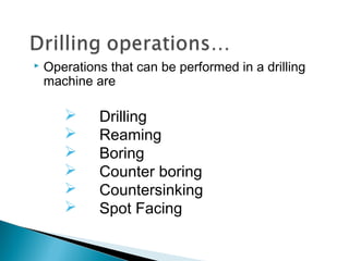  Operations that can be performed in a drilling
machine are
 Drilling
 Reaming
 Boring
 Counter boring
 Countersinking
 Spot Facing
 