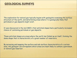 The exploration for natural gas typically begins with geologists examining the surface structure of the earth, and determining areas where it is geologically likely that petroleum or gas deposits might exist.  It was discovered in the mid 1800's that anticlinal slopes had a particularly increased chance of containing petroleum or gas deposits.  These anticlinal slopes are areas where the earth has folded up on itself, forming the dome shape that is characteristic of a great number of reservoirs.  By surveying and mapping the surface and sub-surface characteristics of a certain area, the geologist can extrapolate which areas are most likely to contain a petroleum or natural gas reservoir. 