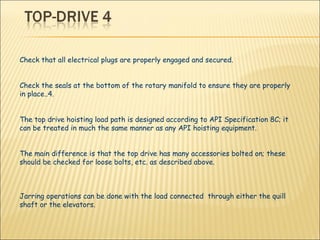Check that all electrical plugs are properly engaged and secured. Check the seals at the bottom of the rotary manifold to ensure they are properly in place..4.  The top drive hoisting load path is designed according to API Specification 8C; it can be treated in much the same manner as any API hoisting equipment.  The main difference is that the top drive has many accessories bolted on; these should be checked for loose bolts, etc. as described above. Jarring operations can be done with the load connected  through either the quill shaft or the elevators. 