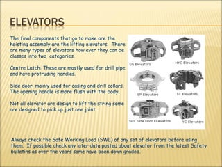 The final components that go to make are the hoisting assembly are the lifting elevators.  There are many types of elevators how ever they can be classes into two  categories. Centre Latch: These are mostly used for drill pipe and have protruding handles. Side door: mainly used for casing and drill collars.  The opening handle is more flush with the body.  Not all elevator are design to lift the string some are designed to pick up just one joint.   Always check the Safe Working Load (SWL) of any set of elevators before using them.  If possible check any later data posted about elevator from the latest Safety bulletins as over the years some have been down graded.  