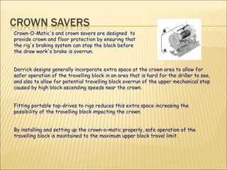 Crown-O-Matic's and crown savers are designed  to  provide crown and floor protection by ensuring that  the rig's braking system can stop the block before  the draw work's brake is overrun. Derrick designs generally incorporate extra space at the crown area to allow for safer operation of the travelling block in an area that is hard for the driller to see, and also to allow for potential travelling block overrun of the upper mechanical stop caused by high block ascending speeds near the crown.  Fitting portable top-drives to rigs reduces this extra space increasing the possibility of the travelling block impacting the crown.  By installing and setting up the crown-o-matic properly, safe operation of the travelling block is maintained to the maximum upper block travel limit.  