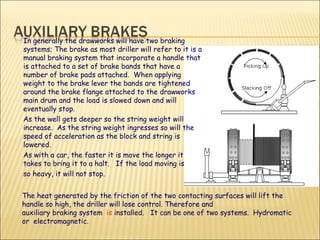 In generally the drawworks will have two braking systems; The brake as most driller will refer to it is a manual braking system that incorporate a handle that is attached to a set of brake bands that have a number of brake pads attached.  When applying weight to the brake lever the bands are tightened around the brake flange attached to the drawworks main drum and the load is slowed down and will eventually stop. As the well gets deeper so the string weight will increase.  As the string weight ingresses so will the speed of acceleration as the block and string is lowered. As with a car, the faster it is move the longer it takes to bring it to a halt.  If the load moving is so heavy, it will not stop. The heat generated by the friction of the two contacting surfaces will lift the handle so high, the driller will lose control. Therefore and auxiliary braking system  is  installed.  It can be one of two systems.  Hydromatic or  electromagnetic. 
