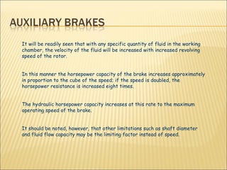 It will be readily seen that with any specific quantity of fluid in the working chamber, the velocity of the fluid will be increased with increased revolving speed of the rotor.  In this manner the horsepower capacity of the brake increases approximately in proportion to the cube of the speed; if the speed is doubled, the horsepower resistance is increased eight times.  The hydraulic horsepower capacity increases at this rate to the maximum operating speed of the brake.  It should be noted, however, that other limitations such as shaft diameter and fluid flow capacity may be the limiting factor instead of speed. 
