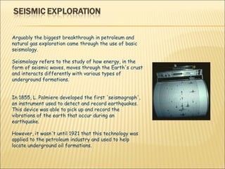 Arguably the biggest breakthrough in petroleum and natural gas exploration came through the use of basic seismology.  Seismology refers to the study of how energy, in the form of seismic waves, moves through the Earth's crust and interacts differently with various types of underground formations.  In 1855, L. Palmiere developed the first 'seismograph', an instrument used to detect and record earthquakes. This device was able to pick up and record the vibrations of the earth that occur during an earthquake.  However, it wasn't until 1921 that this technology was applied to the petroleum industry and used to help locate underground oil formations. 