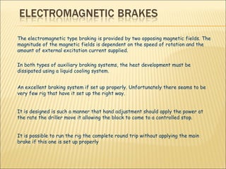 The electromagnetic type braking is provided by two opposing magnetic fields. The magnitude of the magnetic fields is dependent on the speed of rotation and the amount of external excitation current supplied.  In both types of auxiliary braking systems, the heat development must be dissipated using a liquid cooling system.  An excellent braking system if set up properly. Unfortunately there seams to be very few rig that have it set up the right way. It is designed is such a manner that hand adjustment should apply the power at the rate the driller move it allowing the block to come to a controlled stop.  It is possible to run the rig the complete round trip without applying the main brake if this one is set up properly  