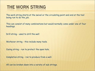 The work string starts at the swivel or the circulating point and end at the tool being run to do the job. This can consist of many combinations but would normally come under one of four headings. Drill string - used to drill the well Workover string - this include many tools.  Casing string - run to protect the open hole.  Completion string - run to produce from a well. All can be broken down into a variety of sub strings. 