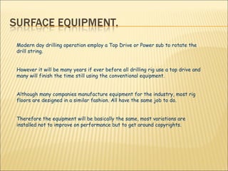 Modern day drilling operation employ a Top Drive or Power sub to rotate the drill string. However it will be many years if ever before all drilling rig use a top drive and many will finish the time still using the conventional equipment. Although many companies manufacture equipment for the industry, most rig floors are designed in a similar fashion. All have the same job to do. Therefore the equipment will be basically the same, most variations are installed not to improve on performance but to get around copyrights.  