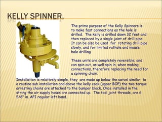 The prime purpose of the Kelly Spinners is to make fast connections as the hole is drilled.  The kelly is drilled down 32 feet and then replaced by a single joint of drill pipe.  It can be also be used  for  rotating drill pipe slowly, and for limited rathole and mouse hole drilling These units are completely reversible; and can spin out, as well spin in, when making connections, therefore replacing the need for a spinning chain.  Installation is relatively simple, they  are made up below the swivel similar  to a routine sub installation and above the kelly cock (upper BOP) the two torque arresting chains are attached to the bumper block, Once installed in the string the air supply hoses are connected up.  The tool joint threads, are 6 5/8" in. API regular left hand. 