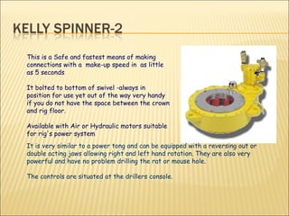 This is a Safe and fastest means of making connections with a  make-up speed in  as little as 5 seconds It bolted to bottom of swivel -always in position for use yet out of the way very handy if you do not have the space between the crown and rig floor. Available with Air or Hydraulic motors suitable for rig's power system It is very similar to a power tong and can be equipped with a reversing out or double acting jaws allowing right and left hand rotation. They are also very powerful and have no problem drilling the rat or mouse hole. The controls are situated at the drillers console. 