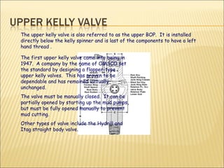 The first upper kelly valve came into being in 1947.  A company by the name of OMSCO set the standard by designing a flapper-type upper kelly valves.  This has proven to be dependable and has remained virtually unchanged.  The valve must be manually closed.  It can be partially opened by starting up the mud pumps, but must be fully opened manually to prevent mud cutting. Other types of valve include the Hydrill and Itag straight body valve.  The upper kelly valve is also referred to as the upper BOP.  It is installed directly below the kelly spinner and is last of the components to have a left hand thread . 