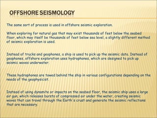 The same sort of process is used in offshore seismic exploration.  When exploring for natural gas that may exist thousands of feet below the seabed floor, which may itself be thousands of feet below sea level, a slightly different method of seismic exploration is used.  Instead of trucks and geophones, a ship is used to pick up the seismic data. Instead of geophones, offshore exploration uses hydrophones, which are designed to pick up seismic waves underwater.  These hydrophones are towed behind the ship in various configurations depending on the needs of the geophysicist.  Instead of using dynamite or impacts on the seabed floor, the seismic ship uses a large air gun, which releases bursts of compressed air under the water, creating seismic waves that can travel through the Earth's crust and generate the seismic reflections that are necessary. 