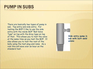 There are basically two types of pump in sub.  Top entry and side entry.  For testing the BOP I like to use the side entry with the inside BOP “Ball Valve Type” on top with the Grey type on top of that.  This allows you to test the valve at the same time as you test the BOP.  It also allows you to test the rest of the kelly using the test plug and rams.  As a rule this will save over an hour on the standard test. Side entry pump in sub with butt weld unions  