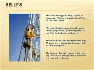 There are two type of kelly, square or hexagonal.  They are  precision machined  of the finest steel.  Although slowly being replaced by power swivels (Top Drives) many companies still maintain the kelly as a back up unit.  They have been tried and tested for over 70 years and if treated with respect will last for many years.  The shape of the kelly makes it the drive cog for the drill string and it is driven by the rotary drive bushing.  