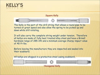 The Kelly is the part of the drill string that allows a round pipe to be turned at great speed and also allow the spring to be picked up and down while still rotating. It will also carry the complete string weight under tension.  Therefore all kellys are made of fully heat treated alloy steel and have a Brinell hardness range of 285-341 and a minimum average Charpy impact value of 40 ft-lbs.  Before leaving the manufacture they are inspected and sealed into their scabbard.  All kellys are shipped in a protective steel casing scabbard..  Square Kelly Hexagonal Kelly  