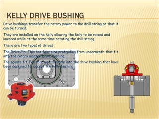 Drive bushings transfer the rotary power to the drill string so that it can be turned.   They are installed on the kelly allowing the kelly to be raised and lowered while at the same time rotating the drill string.  There are two types of drives  The Drive Pin: This has four pins protruding from underneath that fit into the rotary master Drive bushing. The square fit. For this type directly into the drive bushing that have been designed to  accept the kelly bushing 