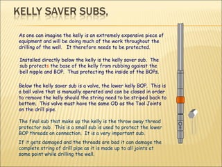 As one can imagine the kelly is an extremely expensive piece of equipment and will be doing much of the work throughout the drilling of the well.  It therefore needs to be protected.  Installed directly below the kelly is the kelly saver sub.  The sub protect s  the base of the kelly from rubbing against the bell nipple and BOP.  Thus protecting the inside of the BOPs.  Below the kelly saver sub is a valve, the lower kelly BOP.  This is a ball valve that is manually operated and can be closed in order to remove the kelly should the string need to be striped back to bottom.  This valve must have the same OD as the Tool Joints on the drill pipe. The final sub that make up the kelly is the throw away thread protector sub.  This is a small sub is used to protect the lower BOP threads on connection.  It is a very important sub. If it gets damaged and the threads are bad it can damage the complete string of drill pipe as it is made up to all joints at some point while drilling the well. 