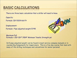 There are three basic calculation that a driller will need to know Capacity: Formula: ID 2 /1029=bbl/ft Displacement: Formula:= Pipe adjusted weight/2745 Maximum Pull Formula:= OD 2 -ID 2 *.7854* Minimum Tensile Strength psi Drill pipe adjusted weight can be found in most service company manuals or in courses Rig Components for Supervisors.  This is a five day course that deal with many of the drilling techniques and calculations for senior personal  