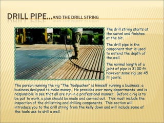 The person running the rig "The Toolpusher" is himself running a business, a business designed to make money.  He presides over many departments  and is responsible in see that all are run in a professional manner.  Before a rig is to be put to work, a plan should be made and carried out.  This must include the inspection of the drillstring and drilling components.  This section will introduce you to the drill string from the kelly down and will include some of the tools use to drill a well.  The drill string starts at the swivel and finishes at the bit. The drill pipe is the component that is used to extend the depth of the well.  The normal length of a joint of pipe is 31.00 ft. however some rig use 45 ft joints. 