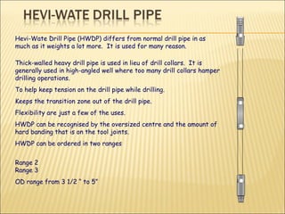 Hevi-Wate Drill Pipe (HWDP) differs from normal drill pipe in as much as it weights a lot more.  It is used for many reason. Thick-walled heavy drill pipe is used in lieu of drill collars.  It is generally used in high-angled well where too many drill collars hamper drilling operations.  To help keep tension on the drill pipe while drilling. Keeps the transition zone out of the drill pipe. Flexibility are just a few of the uses. HWDP can be recognised by the oversized centre and the amount of hard banding that is on the tool joints.  HWDP can be ordered in two ranges Range 2  Range 3 OD range from 3 1/2 “ to 5” 