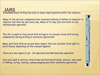 The Jar is used to free stuck drill strings or to recover stuck drill string components during drilling or workover operations. Many jars have both an up and down impact that are variable from light to extra-heavy depending on the overpull applied.  There are two types of jar.  Oil operated and Mechanically operated. Jars are used in vertical, directional and horizontal holes, and are  also used in fishing, coring, testing, casing swaging and other downhole operations.  Extended reach drilling has lead to many improvements within the industry.  Many of the service companies have invested millions of dollars in research to improve tool that we use every day. Many of to-day Jars are both oil and mechanically operated 