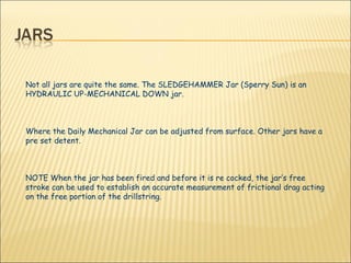 Not all jars are quite the same. The SLEDGEHAMMER Jar (Sperry Sun) is an HYDRAULIC UP-MECHANICAL DOWN jar.  Where the Daily Mechanical Jar can be adjusted from surface. Other jars have a pre set detent. NOTE When the jar has been fired and before it is re cocked, the jar’s free stroke can be used to establish an accurate measurement of frictional drag acting on the free portion of the drillstring. 