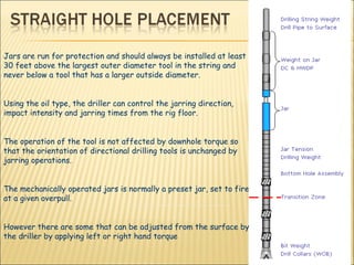 Jars are run for protection and should always be installed at least 30 feet above the largest outer diameter tool in the string and never below a tool that has a larger outside diameter. Using the oil type, the driller can control the jarring direction, impact intensity and jarring times from the rig floor.  The operation of the tool is not affected by downhole torque so that the orientation of directional drilling tools is unchanged by jarring operations.  The mechanically operated jars is normally a preset jar, set to fire at a given overpull.  However there are some that can be adjusted from the surface by the driller by applying left or right hand torque 