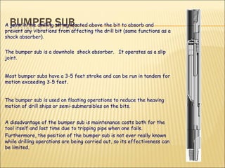 A joint in the drilling string located above the bit to absorb and prevent any vibrations from affecting the drill bit (same functions as a shock absorber).  The bumper sub is a downhole  shock absorber.  It operates as a slip joint. Most bumper subs have a 3-5 feet stroke and can be run in tandem for motion exceeding 3-5 feet.  The bumper sub is used on floating operations to reduce the heaving motion of drill ships or semi-submersibles on the bits. A disadvantage of the bumper sub is maintenance costs both for the tool itself and lost time due to tripping pipe when one fails.  Furthermore, the position of the bumper sub is not ever really known while drilling operations are being carried out, so its effectiveness can be limited. 