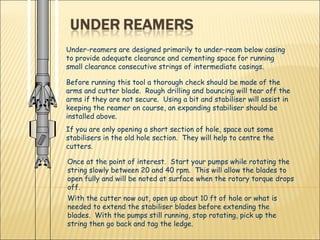 Under-reamers are designed primarily to under-ream below casing to provide adequate clearance and cementing space for running small clearance consecutive strings of intermediate casings.  Before running this tool a thorough check should be made of the arms and cutter blade.  Rough drilling and bouncing will tear off the arms if they are not secure.  Using a bit and stabiliser will assist in keeping the reamer on course, an expanding stabiliser should be installed above. If you are only opening a short section of hole, space out some stabilisers in the old hole section.  They will help to centre the cutters. Once at the point of interest.  Start your pumps while rotating the string slowly between 20 and 40 rpm.  This will allow the blades to open fully and will be noted at surface when the rotary torque drops off. With the cutter now out, open up about 10 ft of hole or what is needed to extend the stabiliser blades before extending the blades.  With the pumps still running, stop rotating, pick up the string then go back and tag the ledge.  