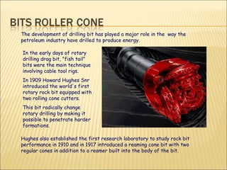 In the early days of rotary drilling drag bit, "fish tail" bits were the main technique involving cable tool rigs.  In 1909 Howard Hughes Snr introduced the world's first rotary rock bit equipped with two rolling cone cutters.  This bit radically change rotary drilling by making it possible to penetrate harder formations.  The development of drilling bit has played a major role in the  way the petroleum industry have drilled to produce energy.  Hughes also established the first research laboratory to study rock bit performance in 1910 and in 1917 introduced a reaming cone bit with two regular cones in addition to a reamer built into the body of the bit. 